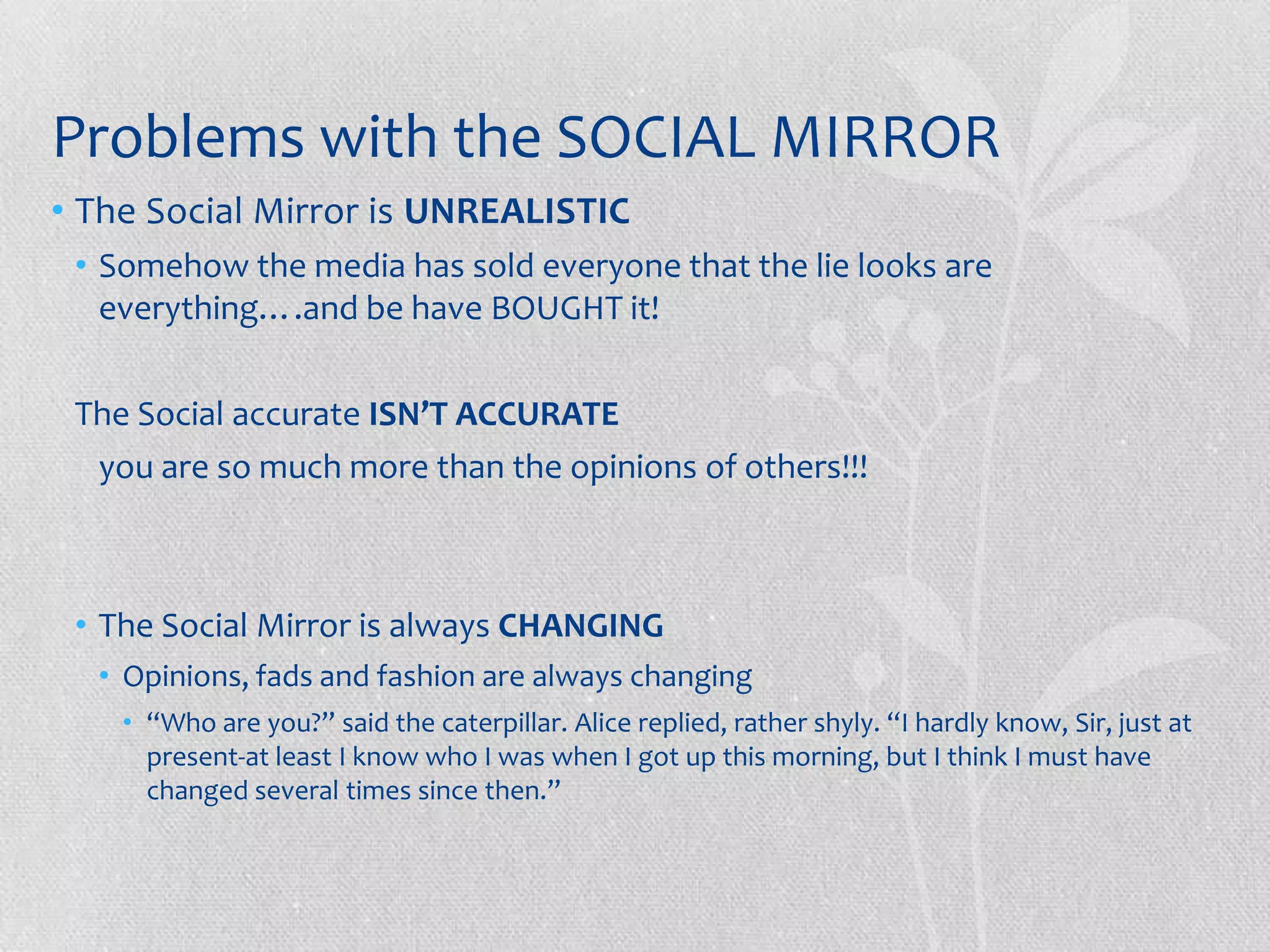 Problems with the SOCIAL MIRROR
• The Social Mirror is UNREALISTIC
 • Somehow the media has sold everyone that the lie looks are
   everything….and be have BOUGHT it!

 The Social accurate ISN’T ACCURATE
  you are so much more than the opinions of others!!!



 • The Social Mirror is always CHANGING
  • Opinions, fads and fashion are always changing
    • “Who are you?” said the caterpillar. Alice replied, rather shyly. “I hardly know, Sir, just at
      present-at least I know who I was when I got up this morning, but I think I must have
      changed several times since then.”
 