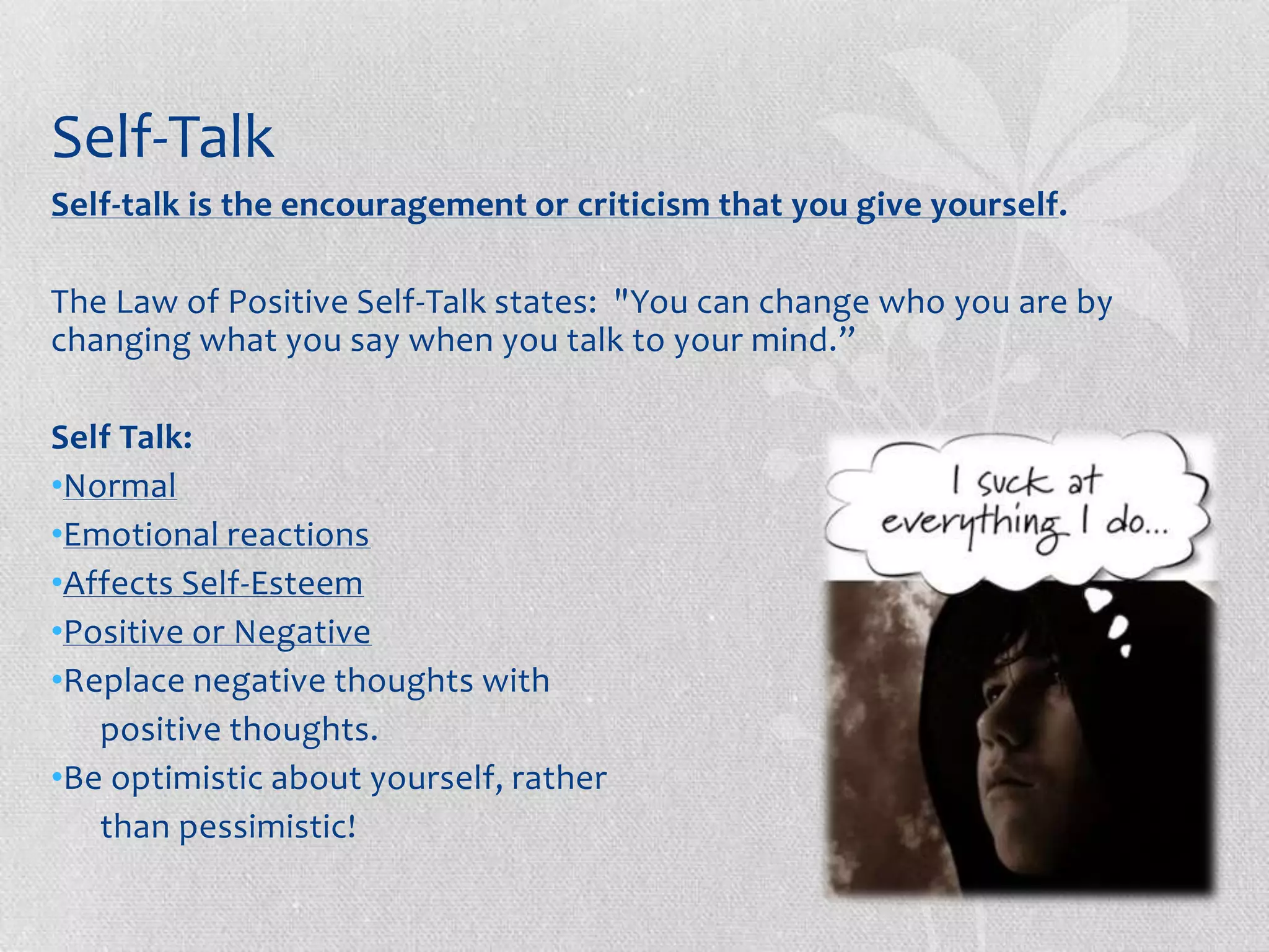 Self-Talk
Self-talk is the encouragement or criticism that you give yourself.

The Law of Positive Self-Talk states: "You can change who you are by
changing what you say when you talk to your mind.”

Self Talk:
•Normal
•Emotional reactions
•Affects Self-Esteem
•Positive or Negative
•Replace negative thoughts with
   positive thoughts.
•Be optimistic about yourself, rather
   than pessimistic!
 