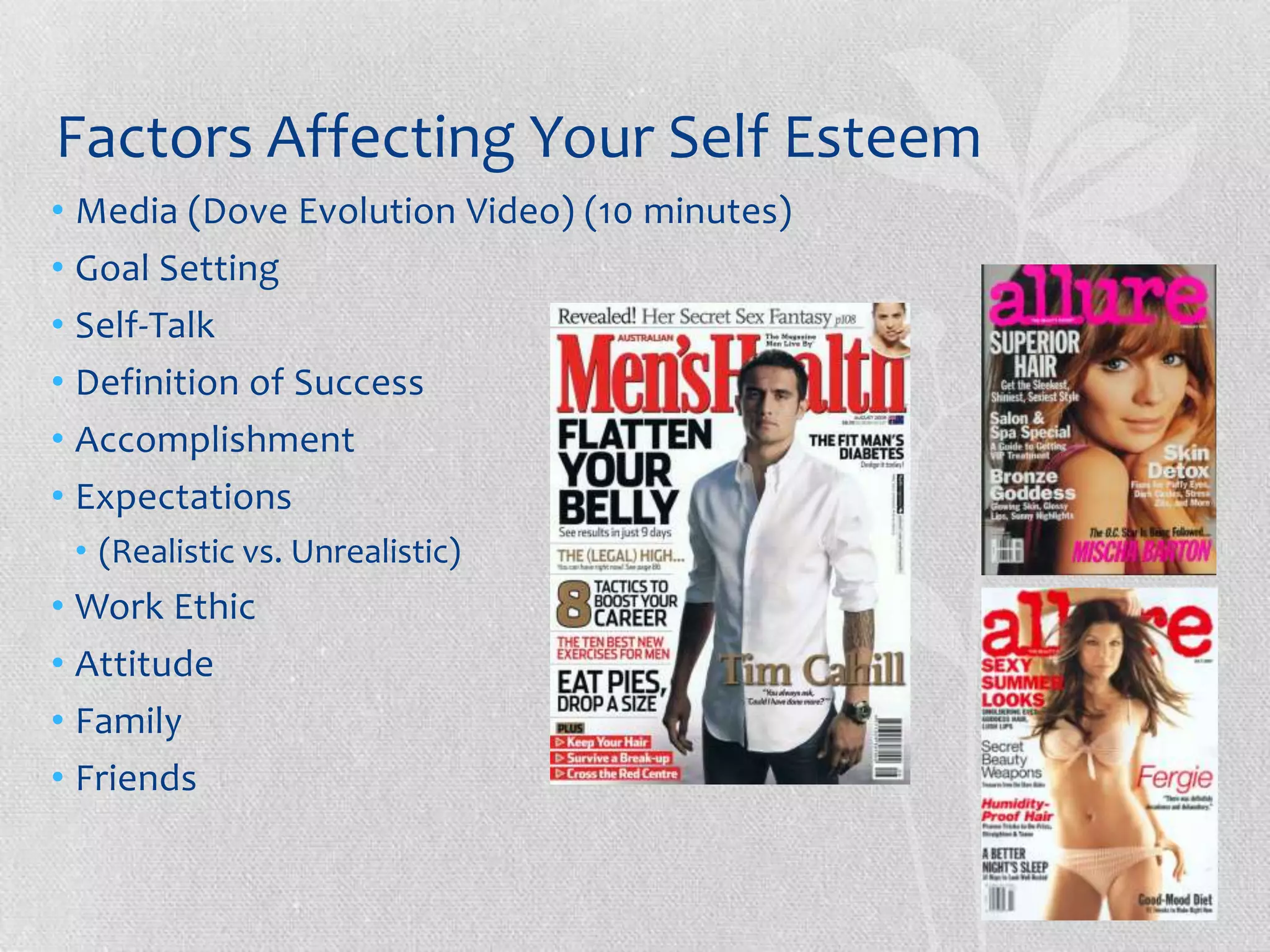 Factors Affecting Your Self Esteem
• Media (Dove Evolution Video) (10 minutes)
• Goal Setting
• Self-Talk
• Definition of Success
• Accomplishment
• Expectations
 • (Realistic vs. Unrealistic)
• Work Ethic
• Attitude
• Family
• Friends
 