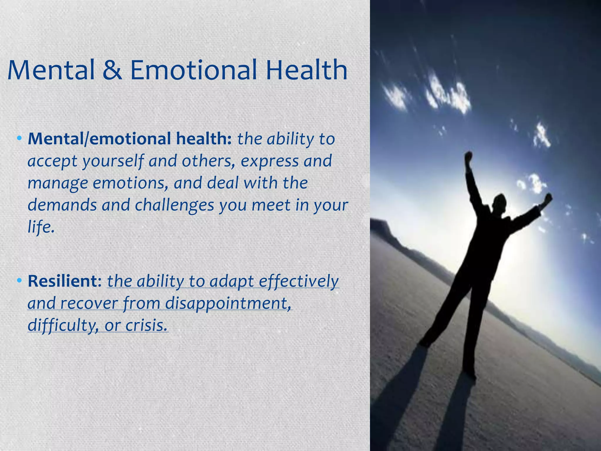 Mental & Emotional Health

• Mental/emotional health: the ability to
  accept yourself and others, express and
  manage emotions, and deal with the
  demands and challenges you meet in your
  life.

• Resilient: the ability to adapt effectively
  and recover from disappointment,
  difficulty, or crisis.
 