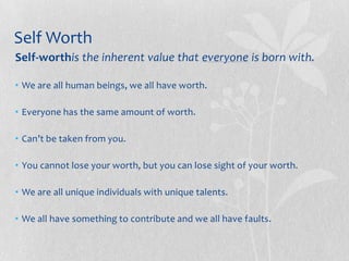 Self Worth
Self-worthis the inherent value that everyone is born with.

• We are all human beings, we all have worth.

• Everyone has the same amount of worth.

• Can’t be taken from you.

• You cannot lose your worth, but you can lose sight of your worth.

• We are all unique individuals with unique talents.

• We all have something to contribute and we all have faults.
 
