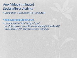 Amy Video (1 minute)
Social Mirror Activity
• Completion + Discussion (10-15 minutes)

• http://youtu.be/LbBniswx5Ys
• <iframe width="420" height="345"
  src="http://www.youtube.com/embed/gUsKIApTewQ"
  frameborder="0" allowfullscreen></iframe>
 