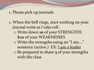 1. Please pick up journals

1. When the bell rings, start working on your
   journal write as I take roll.
    o Write down 10 of your STRENGTHS
      &10 of your WEAKNESSES
    o Write the strengths using an “I am….”
      sentence (active.) EX: I am a leader
    o Be prepared to share 3 of your strengths
      with the class
 