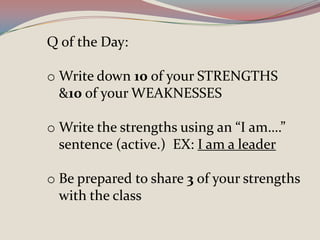 Q of the Day:
o Write down 10 of your STRENGTHS
&10 of your WEAKNESSES
o Write the strengths using an “I am….”
sentence (active.) EX: I am a leader
o Be prepared to share 3 of your strengths
with the class
 