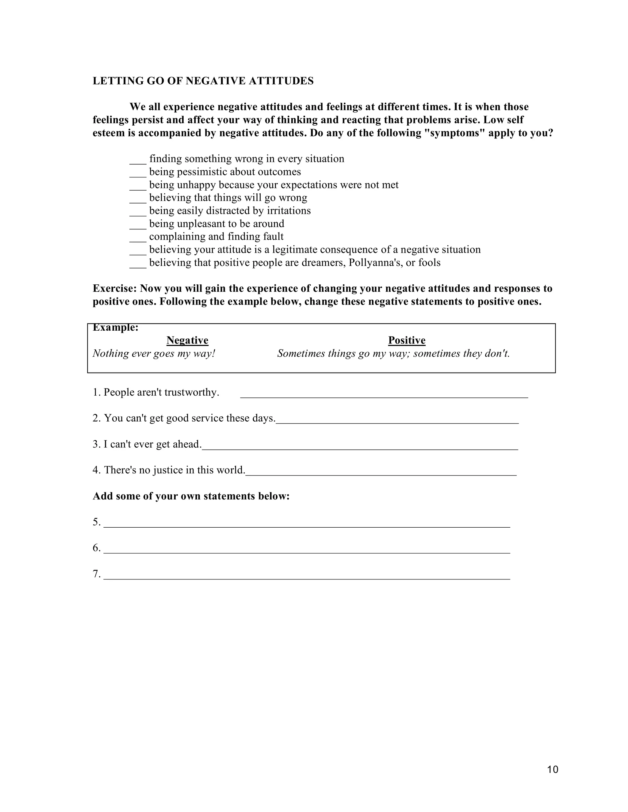 10
LETTING GO OF NEGATIVE ATTITUDES
We all experience negative attitudes and feelings at different times. It is when those
feelings persist and affect your way of thinking and reacting that problems arise. Low self
esteem is accompanied by negative attitudes. Do any of the following "symptoms" apply to you?
___ finding something wrong in every situation
___ being pessimistic about outcomes
___ being unhappy because your expectations were not met
___ believing that things will go wrong
___ being easily distracted by irritations
___ being unpleasant to be around
___ complaining and finding fault
___ believing your attitude is a legitimate consequence of a negative situation
___ believing that positive people are dreamers, Pollyanna's, or fools
Exercise: Now you will gain the experience of changing your negative attitudes and responses to
positive ones. Following the example below, change these negative statements to positive ones.
Example:
Negative Positive
Nothing ever goes my way! Sometimes things go my way; sometimes they don't.
1. People aren't trustworthy. ___________________________________________________
2. You can't get good service these days.___________________________________________
3. I can't ever get ahead.________________________________________________________
4. There's no justice in this world.________________________________________________
Add some of your own statements below:
5. ________________________________________________________________________
6. ________________________________________________________________________
7. ________________________________________________________________________
 