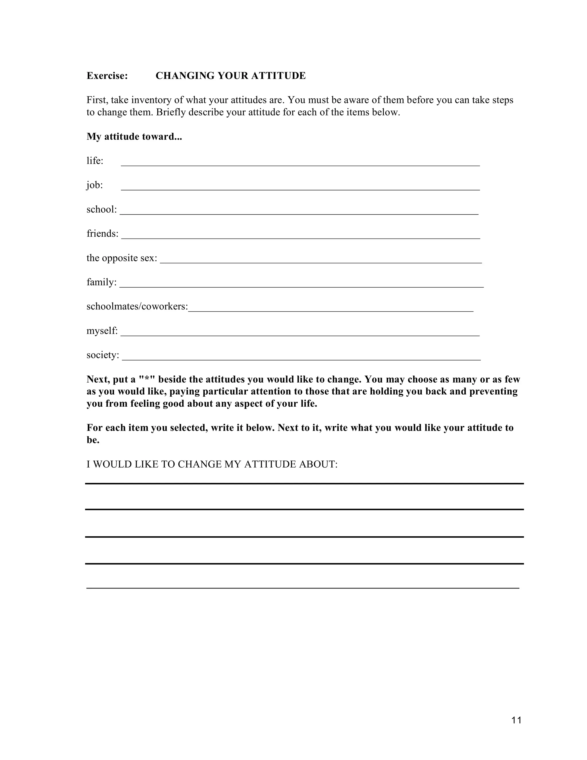 11
Exercise: CHANGING YOUR ATTITUDE
First, take inventory of what your attitudes are. You must be aware of them before you can take steps
to change them. Briefly describe your attitude for each of the items below.
My attitude toward...
life: ____________________________________________________________________
job: ____________________________________________________________________
school: ____________________________________________________________________
friends: ____________________________________________________________________
the opposite sex: _____________________________________________________________
family: _____________________________________________________________________
schoolmates/coworkers:______________________________________________________
myself: ____________________________________________________________________
society: ____________________________________________________________________
Next, put a "*" beside the attitudes you would like to change. You may choose as many or as few
as you would like, paying particular attention to those that are holding you back and preventing
you from feeling good about any aspect of your life.
For each item you selected, write it below. Next to it, write what you would like your attitude to
be.
I WOULD LIKE TO CHANGE MY ATTITUDE ABOUT:
__________________________________________________________________________________
 