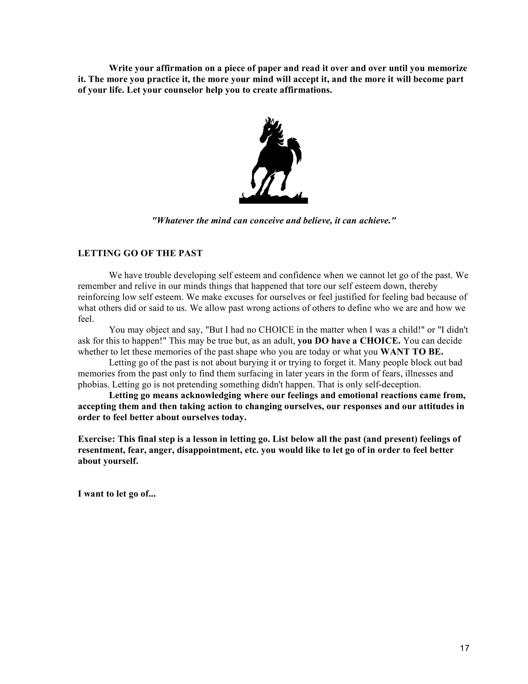 17
Write your affirmation on a piece of paper and read it over and over until you memorize
it. The more you practice it, the more your mind will accept it, and the more it will become part
of your life. Let your counselor help you to create affirmations.
"Whatever the mind can conceive and believe, it can achieve."
LETTING GO OF THE PAST
We have trouble developing self esteem and confidence when we cannot let go of the past. We
remember and relive in our minds things that happened that tore our self esteem down, thereby
reinforcing low self esteem. We make excuses for ourselves or feel justified for feeling bad because of
what others did or said to us. We allow past wrong actions of others to define who we are and how we
feel.
You may object and say, "But I had no CHOICE in the matter when I was a child!" or "I didn't
ask for this to happen!" This may be true but, as an adult, you DO have a CHOICE. You can decide
whether to let these memories of the past shape who you are today or what you WANT TO BE.
Letting go of the past is not about burying it or trying to forget it. Many people block out bad
memories from the past only to find them surfacing in later years in the form of fears, illnesses and
phobias. Letting go is not pretending something didn't happen. That is only self-deception.
Letting go means acknowledging where our feelings and emotional reactions came from,
accepting them and then taking action to changing ourselves, our responses and our attitudes in
order to feel better about ourselves today.
Exercise: This final step is a lesson in letting go. List below all the past (and present) feelings of
resentment, fear, anger, disappointment, etc. you would like to let go of in order to feel better
about yourself.
I want to let go of...
 