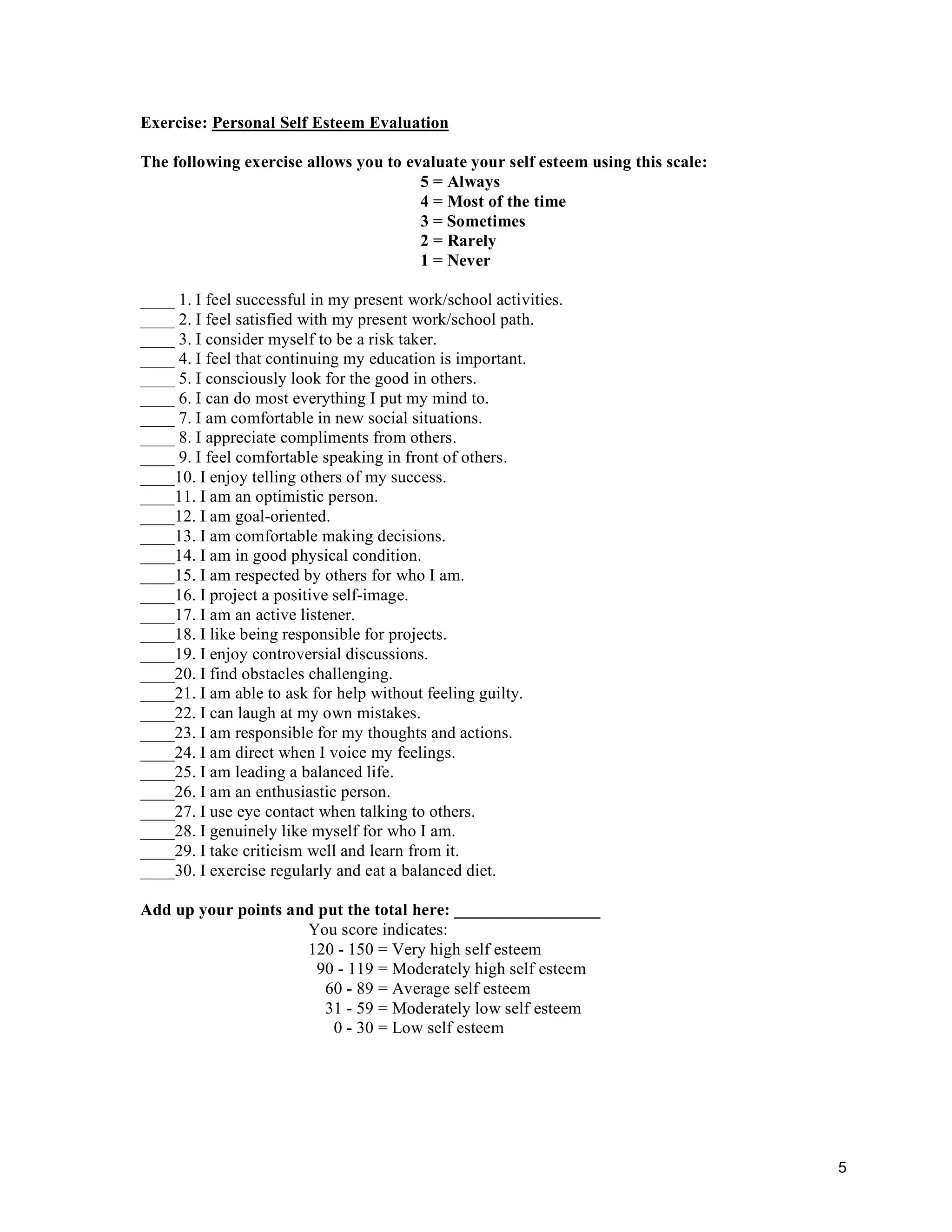 5
Exercise: Personal Self Esteem Evaluation
The following exercise allows you to evaluate your self esteem using this scale:
5 = Always
4 = Most of the time
3 = Sometimes
2 = Rarely
1 = Never
____ 1. I feel successful in my present work/school activities.
____ 2. I feel satisfied with my present work/school path.
____ 3. I consider myself to be a risk taker.
____ 4. I feel that continuing my education is important.
____ 5. I consciously look for the good in others.
____ 6. I can do most everything I put my mind to.
____ 7. I am comfortable in new social situations.
____ 8. I appreciate compliments from others.
____ 9. I feel comfortable speaking in front of others.
____10. I enjoy telling others of my success.
____11. I am an optimistic person.
____12. I am goal-oriented.
____13. I am comfortable making decisions.
____14. I am in good physical condition.
____15. I am respected by others for who I am.
____16. I project a positive self-image.
____17. I am an active listener.
____18. I like being responsible for projects.
____19. I enjoy controversial discussions.
____20. I find obstacles challenging.
____21. I am able to ask for help without feeling guilty.
____22. I can laugh at my own mistakes.
____23. I am responsible for my thoughts and actions.
____24. I am direct when I voice my feelings.
____25. I am leading a balanced life.
____26. I am an enthusiastic person.
____27. I use eye contact when talking to others.
____28. I genuinely like myself for who I am.
____29. I take criticism well and learn from it.
____30. I exercise regularly and eat a balanced diet.
Add up your points and put the total here: _________________
You score indicates:
120 - 150 = Very high self esteem
90 - 119 = Moderately high self esteem
60 - 89 = Average self esteem
31 - 59 = Moderately low self esteem
0 - 30 = Low self esteem
 