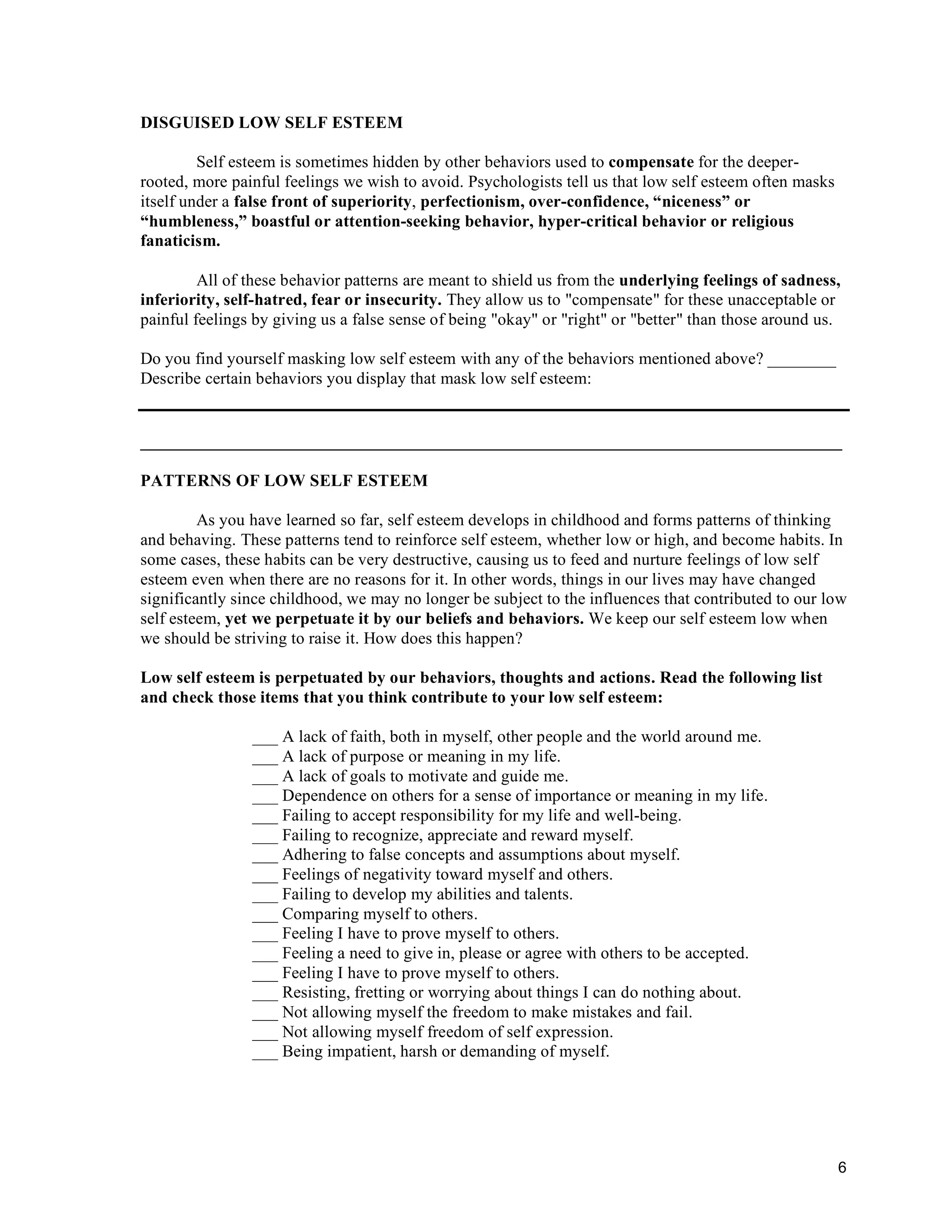 6
DISGUISED LOW SELF ESTEEM
Self esteem is sometimes hidden by other behaviors used to compensate for the deeper-
rooted, more painful feelings we wish to avoid. Psychologists tell us that low self esteem often masks
itself under a false front of superiority, perfectionism, over-confidence, “niceness” or
“humbleness,” boastful or attention-seeking behavior, hyper-critical behavior or religious
fanaticism.
All of these behavior patterns are meant to shield us from the underlying feelings of sadness,
inferiority, self-hatred, fear or insecurity. They allow us to "compensate" for these unacceptable or
painful feelings by giving us a false sense of being "okay" or "right" or "better" than those around us.
Do you find yourself masking low self esteem with any of the behaviors mentioned above? ________
Describe certain behaviors you display that mask low self esteem:
__________________________________________________________________________________
PATTERNS OF LOW SELF ESTEEM
As you have learned so far, self esteem develops in childhood and forms patterns of thinking
and behaving. These patterns tend to reinforce self esteem, whether low or high, and become habits. In
some cases, these habits can be very destructive, causing us to feed and nurture feelings of low self
esteem even when there are no reasons for it. In other words, things in our lives may have changed
significantly since childhood, we may no longer be subject to the influences that contributed to our low
self esteem, yet we perpetuate it by our beliefs and behaviors. We keep our self esteem low when
we should be striving to raise it. How does this happen?
Low self esteem is perpetuated by our behaviors, thoughts and actions. Read the following list
and check those items that you think contribute to your low self esteem:
___ A lack of faith, both in myself, other people and the world around me.
___ A lack of purpose or meaning in my life.
___ A lack of goals to motivate and guide me.
___ Dependence on others for a sense of importance or meaning in my life.
___ Failing to accept responsibility for my life and well-being.
___ Failing to recognize, appreciate and reward myself.
___ Adhering to false concepts and assumptions about myself.
___ Feelings of negativity toward myself and others.
___ Failing to develop my abilities and talents.
___ Comparing myself to others.
___ Feeling I have to prove myself to others.
___ Feeling a need to give in, please or agree with others to be accepted.
___ Feeling I have to prove myself to others.
___ Resisting, fretting or worrying about things I can do nothing about.
___ Not allowing myself the freedom to make mistakes and fail.
___ Not allowing myself freedom of self expression.
___ Being impatient, harsh or demanding of myself.
 