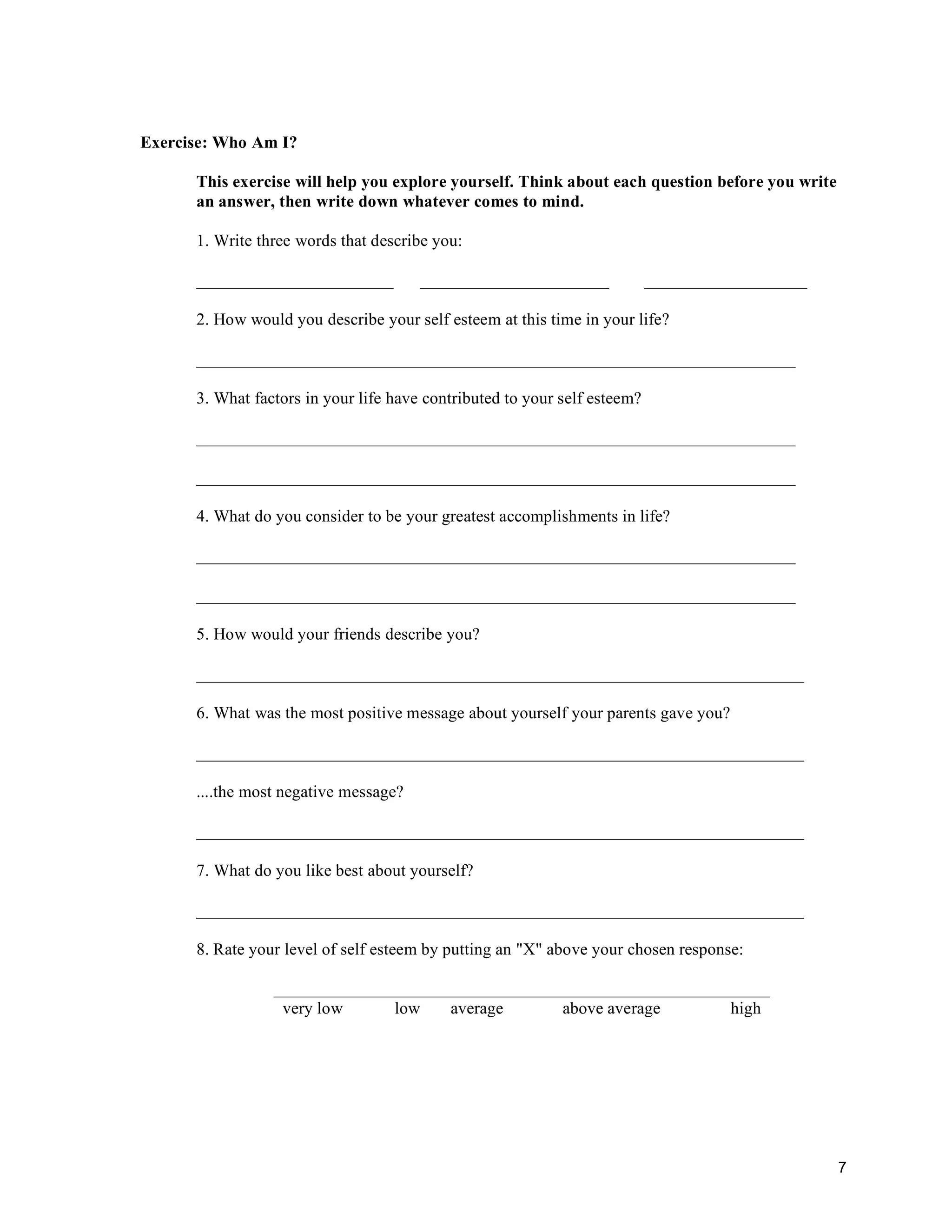 7
Exercise: Who Am I?
This exercise will help you explore yourself. Think about each question before you write
an answer, then write down whatever comes to mind.
1. Write three words that describe you:
_______________________ ______________________ ___________________
2. How would you describe your self esteem at this time in your life?
______________________________________________________________________
3. What factors in your life have contributed to your self esteem?
______________________________________________________________________
______________________________________________________________________
4. What do you consider to be your greatest accomplishments in life?
______________________________________________________________________
______________________________________________________________________
5. How would your friends describe you?
_______________________________________________________________________
6. What was the most positive message about yourself your parents gave you?
_______________________________________________________________________
....the most negative message?
_______________________________________________________________________
7. What do you like best about yourself?
_______________________________________________________________________
8. Rate your level of self esteem by putting an "X" above your chosen response:
__________________________________________________________
very low low average above average high
 