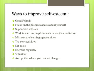Ways to improve self-esteem :
 Good Friends
 Focus on the positive aspects about yourself
 Supportive self-talk
 Work toward accomplishments rather than perfection
 Mistakes are learning opportunities
 Try new activities
 Set goals
 Exercise regularly
 Volunteer
 Accept that which you can not change.
 