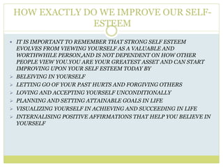 HOW EXACTLY DO WE IMPROVE OUR SELF-
ESTEEM
 IT IS IMPORTANT TO REMEMBER THAT STRONG SELF ESTEEM
EVOLVES FROM VIEWING YOURSELF AS A VALUABLE AND
WORTHWHILE PERSON,AND IS NOT DEPENDENT ON HOW OTHER
PEOPLE VIEW YOU.YOU ARE YOUR GREATEST ASSET AND CAN START
IMPROVING UPON YOUR SELF ESTEEM TODAY BY
 BELEIVING IN YOURSELF
 LETTING GO OF YOUR PAST HURTS AND FORGIVING OTHERS
 LOVING AND ACCEPTING YOURSELF UNCONDITIONALLY
 PLANNING AND SETTING ATTAINABLE GOALS IN LIFE
 VISUALIZING YOURSELF IN ACHIEVING AND SUCCEEDING IN LIFE
 INTERNALISING POSITIVE AFFIRMATIONS THAT HELP YOU BELIEVE IN
YOURSELF
 