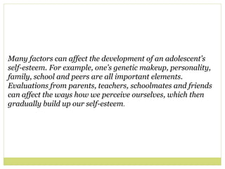 Many factors can affect the development of an adolescent’s
self-esteem. For example, one’s genetic makeup, personality,
family, school and peers are all important elements.
Evaluations from parents, teachers, schoolmates and friends
can affect the ways how we perceive ourselves, which then
gradually build up our self-esteem.
 