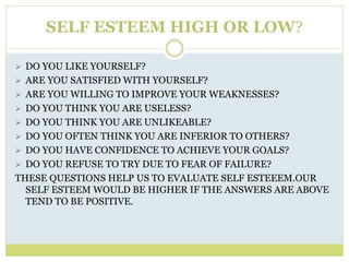 SELF ESTEEM HIGH OR LOW?
 DO YOU LIKE YOURSELF?
 ARE YOU SATISFIED WITH YOURSELF?
 ARE YOU WILLING TO IMPROVE YOUR WEAKNESSES?
 DO YOU THINK YOU ARE USELESS?
 DO YOU THINK YOU ARE UNLIKEABLE?
 DO YOU OFTEN THINK YOU ARE INFERIOR TO OTHERS?
 DO YOU HAVE CONFIDENCE TO ACHIEVE YOUR GOALS?
 DO YOU REFUSE TO TRY DUE TO FEAR OF FAILURE?
THESE QUESTIONS HELP US TO EVALUATE SELF ESTEEEM.OUR
SELF ESTEEM WOULD BE HIGHER IF THE ANSWERS ARE ABOVE
TEND TO BE POSITIVE.
 