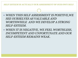 SELF ESTEEM IS ACTUALLY OUR ASSESSMENT OF OUR OWN SELF.
 WHEN THIS SELF ASSESSMENT IS POSITIVE,WE
SEE OURSELVES AS VALUABLE AND
WORTHWHILE AND WE DEVELOP A STRONG
SELF-ESTEEM.
 WHEN IT IS NEGATIVE, WE FEEL WORTHLESS,
INCOMPETENT AND UNFORTUNATE AND OUR
SELF-ESTEEM REMAINS WEAK.
 