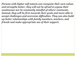 Persons with higher self-esteem can recognize their own values
and strengths better; they will not be afraid to expose their
weaknesses nor be constantly mindful of others’ comments.
Instead, they will be firm towards their goals and more able to
accept challenges and overcome difficulties. They can also build
up better relationships with family members, teachers, and
friends and make appropriate use of their support.
 