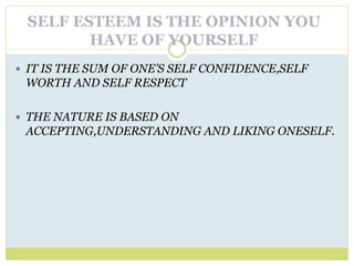 SELF ESTEEM IS THE OPINION YOU
HAVE OF YOURSELF
 IT IS THE SUM OF ONE’S SELF CONFIDENCE,SELF
WORTH AND SELF RESPECT
 THE NATURE IS BASED ON
ACCEPTING,UNDERSTANDING AND LIKING ONESELF.
 