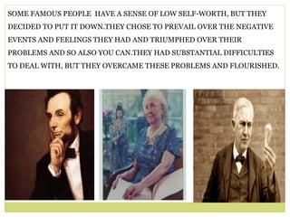 SOME FAMOUS PEOPLE HAVE A SENSE OF LOW SELF-WORTH, BUT THEY
DECIDED TO PUT IT DOWN.THEY CHOSE TO PREVAIL OVER THE NEGATIVE
EVENTS AND FEELINGS THEY HAD AND TRIUMPHED OVER THEIR
PROBLEMS AND SO ALSO YOU CAN.THEY HAD SUBSTANTIAL DIFFICULTIES
TO DEAL WITH, BUT THEY OVERCAME THESE PROBLEMS AND FLOURISHED.
 