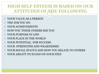 HIGH SELF ESTEEM IS BASED ON OUR
ATTITUDES OF THE FOLLOWING
 YOUR VALUE AS A PERSON
 THE JOB YOU DO
 YOUR ACHIEVEMENTS
 HOW YOU THINK OTHERS SEE YOU
 YOUR PURPOSE IN LIFE
 YOUR PLACE IN THE WORLD
 YOUR POTENTIAL FOR SUCCESS
 YOUR STRENGTHS AND WEAKNESSES
 YOUR SOCIAL STATUS AND HOW YOU RELATE TO OTHERS
 YOUR ABILITY TO STAND ON YOUR FEET
 