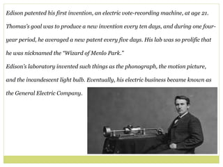 Edison patented his first invention, an electric vote-recording machine, at age 21.
Thomas’s goal was to produce a new invention every ten days, and during one four-
year period, he averaged a new patent every five days. His lab was so prolific that
he was nicknamed the “Wizard of Menlo Park.”
Edison’s laboratory invented such things as the phonograph, the motion picture,
and the incandescent light bulb. Eventually, his electric business became known as
the General Electric Company.
 