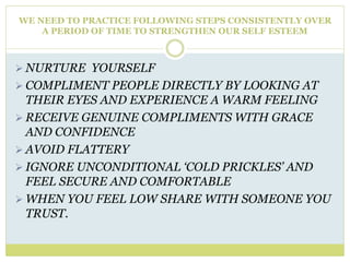 WE NEED TO PRACTICE FOLLOWING STEPS CONSISTENTLY OVER
A PERIOD OF TIME TO STRENGTHEN OUR SELF ESTEEM
 NURTURE YOURSELF
 COMPLIMENT PEOPLE DIRECTLY BY LOOKING AT
THEIR EYES AND EXPERIENCE A WARM FEELING
 RECEIVE GENUINE COMPLIMENTS WITH GRACE
AND CONFIDENCE
 AVOID FLATTERY
 IGNORE UNCONDITIONAL ‘COLD PRICKLES’ AND
FEEL SECURE AND COMFORTABLE
 WHEN YOU FEEL LOW SHARE WITH SOMEONE YOU
TRUST.
 