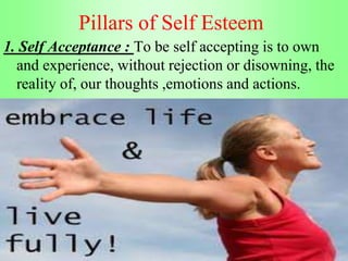Pillars of Self Esteem
1. Self Acceptance : To be self accepting is to own
and experience, without rejection or disowning, the
reality of, our thoughts ,emotions and actions.
 