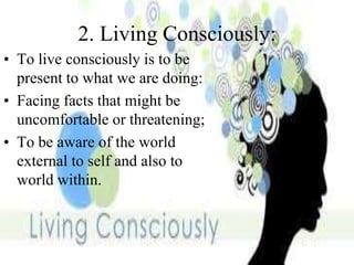 2. Living Consciously:
• To live consciously is to be
present to what we are doing:
• Facing facts that might be
uncomfortable or threatening;
• To be aware of the world
external to self and also to
world within.
 