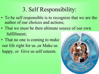 3. Self Responsibility:
• To be self responsible is to recognize that we are the
author of our choices and actions;
• That we must be then ultimate source of our own
fulfillment;
• That no one is coming to make
our life right for us ,or Make us
happy, or Give us self esteem.
 