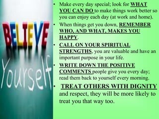 • Make every day special; look for WHAT
YOU CAN DO to make things work better so
you can enjoy each day (at work and home).
• When things get you down, REMEMBER
WHO, AND WHAT, MAKES YOU
HAPPY.
• CALL ON YOUR SPIRITUAL
STRENGTHS, you are valuable and have an
important purpose in your life.
• WRITE DOWN THE POSITIVE
COMMENTS people give you every day;
read them back to yourself every morning.
• TREAT OTHERS WITH DIGNITY
and respect, they will be more likely to
treat you that way too.
 