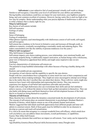 Self-esteem is your subjective feel of usual personal virtually well worth or charge.
Similar to self-recognize, it describes your level of self belief for your abilties and attributes.
Having healthy conceitedness could have an impact for your motivation, your highbrow properly-
being, and your common excellent of existence. However, having vanity this is each too high or too
low may be complex. Better understanding what your precise diploma of shallowness is allow you
to strike a balance that is clearly right for you.
What Is Self-Esteem?
Key factors of self-esteem include:
Self-self assurance
Feelings of safety
Identity
Sense of belonging
Feeling of competence
Other phrases regularly used interchangeably with shallowness consist of self-worth, self-regard,
and self-recognize.
Self-esteem has a tendency to be lowest in formative years and increases all through youth, in
addition to maturity, eventually accomplishing a reasonably sturdy and enduring degree. This
makes conceitedness just like the stability of persona tendencies over the years.1
What Is Self-Acceptance?
Why Self-Esteem Is Important
Self-esteem impacts your choice-making process, your relationships, your emotional health, and
your trendy properly-being. It additionally impacts motivation, as human beings with a wholesome,
great view of themselves apprehend their ability and might sense inspired to take on new
challenges.
Four key characteristics of wholesome self-esteem are:
The potential to keep healthful relationships with others because of having a healthy dating with
oneself
Realistic and suitable private expectations
An expertise of one's desires and the capability to specific the ones desires
People with low conceitedness have a propensity to sense much less sure of their competencies and
can doubt their choice-making technique. They might not sense encouraged to attempt novel things
due to the reality they don’t recollect they can attain their desires. Those with low vanity might also
moreover have issues with relationships and expressing their desires. They may moreover
experience low degrees of self belief and experience unlovable and unworthy.
People with overly high shallowness also can overestimate their skills and can feel entitled to
achieve success, even without the talents to lower back up their perception in themselves. They can
also battle with dating issues and block themselves from self-development because of the truth
they're so fixated on seeing themselves as perfect.
Theories of Self-Esteem
Many theorists have written about the dynamics concerned inside the development of self-esteem.
The concept of self-esteem plays an essential characteristic in psychologist Abraham Maslow's
hierarchy of desires, which depicts esteem as one of the primary human motivations.
Maslow suggested that individuals need both appreciation from different people and inner self-
admire to construct esteem. Both of those goals must be fulfilled in order for an character to
develop as a person and reach self-actualization.
It is vital to be aware that arrogance is a concept wonderful from self-efficacy, which entails how
well you believe you can address future movements, overall performance, or capabilities.
Factors That Affect Self-Esteem
There are many elements that could have an impact on self-esteem. Your vanity can be impacted by
way of:
Age,Disability,Genetics,Illness,Physical skills,Socioeconomic status,Thought styles
 