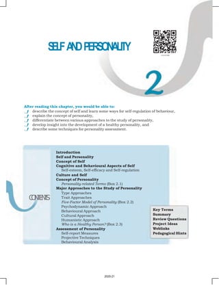 Chapter 2 • Self and Personality 23
S
E
L
FA
N
DPERSONALITY
Introduction
Self and Personality
Concept of Self
Cognitive and Behavioural Aspects of Self
Self-esteem, Self-efficacy and Self-regulation
Culture and Self
Concept of Personality
Personality-related Terms (Box 2.1)
Major Approaches to the Study of Personality
Type Approaches
Trait Approaches
Five-Factor Model of Personality (Box 2.2)
Psychodynamic Approach
Behavioural Approach
Cultural Approach
Humanistic Approach
Who is a Healthy Person? (Box 2.3)
Assessment of Personality
Self-report Measures
Projective Techniques
Behavioural Analysis
C
O
N
T
E
N
T
S
Key Terms
Summary
Review Questions
Project Ideas
Weblinks
Pedagogical Hints
After reading this chapter, you would be able to:
describe the concept of self and learn some ways for self-regulation of behaviour,
explain the concept of personality,
differentiate between various approaches to the study of personality,
develop insight into the development of a healthy personality, and
describe some techniques for personality assessment.
2020-21
 