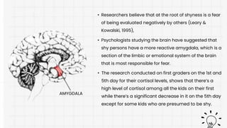 • Researchers believe that at the root of shyness is a fear
of being evaluated negatively by others (Leary &
Kowalski, 1995),
• The research conducted on first graders on the 1st and
5th day for their cortisol levels, shows that there’s a
high level of cortisol among all the kids on their first
while there’s a significant decrease in it on the 5th day
except for some kids who are presumed to be shy.
• Psychologists studying the brain have suggested that
shy persons have a more reactive amygdala, which is a
section of the limbic or emotional system of the brain
that is most responsible for fear.
AMYGDALA
 