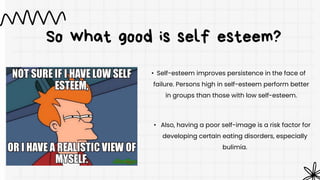 So what good is self esteem?
• Self-esteem improves persistence in the face of
failure. Persons high in self-esteem perform better
in groups than those with low self-esteem.
• Also, having a poor self-image is a risk factor for
developing certain eating disorders, especially
bulimia.
 