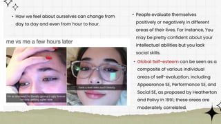 • How we feel about ourselves can change from
day to day and even from hour to hour.
• People evaluate themselves
positively or negatively in different
areas of their lives. For instance, You
may be pretty confident about your
intellectual abilities but you lack
social skills.
• Global Self-esteem can be seen as a
composite of various individual
areas of self-evaluation, including
Appearance SE, Performance SE, and
Social SE, as proposed by Heatherton
and Polivy in 1991; these areas are
moderately correlated.
 