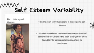 Self Esteem Variability
• It is the short term fluctuations in the on going self
esteem.
• Variability and levels are two different aspects of self
esteem and are unrelated to each other yet are often
found to interact in predicting important life
outcomes.
 