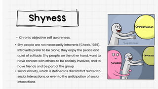 • Chronic objective self awareness.
Shyness
• Shy people are not necessarily introverts (Cheek, 1989).
Introverts prefer to be alone; they enjoy the peace and
quiet of solitude. Shy people, on the other hand, want to
have contact with others, to be socially involved, and to
have friends and be part of the group
• social anxiety, which is defined as discomfort related to
social interactions, or even to the anticipation of social
interactions
 
