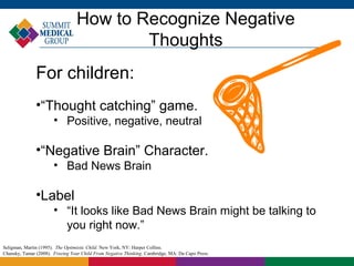 How to Recognize Negative
                                         Thoughts
               For children:
               •“Thought catching” game.
                       • Positive, negative, neutral

               •“Negative Brain” Character.
                       • Bad News Brain

               •Label
                       • “It looks like Bad News Brain might be talking to
                         you right now.”
Seligman, Martin (1995). The Optimistic Child. New York, NY: Harper Collins.
Chansky, Tamar (2008). Freeing Your Child From Negative Thinking. Cambridge, MA: Da Capo Press.
 