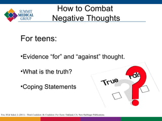How to Combat
                                                     Negative Thoughts

                    For teens:

                    •Evidence “for” and “against” thought.

                    •What is the truth?

                    •Coping Statements



Fox, M & Sokol, L (2011). Think Confident, Be Confident, For Teens. Oakland, CA: New Harbinger Publications.
 