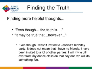 Finding the Truth
Finding more helpful thoughts...

  
      “Even though….the truth is….”
  
      “It may be true that…however…”

       • Even though I wasn’t invited to Jessica’s birthday
         party, it does not mean that I have no friends. I have
         been invited to a lot of other parties. I will invite Jill
         over from my dance class on that day and we will do
         something fun.
 