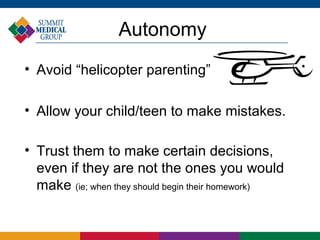 Autonomy
• Avoid “helicopter parenting”

• Allow your child/teen to make mistakes.

• Trust them to make certain decisions,
  even if they are not the ones you would
  make (ie; when they should begin their homework)
 