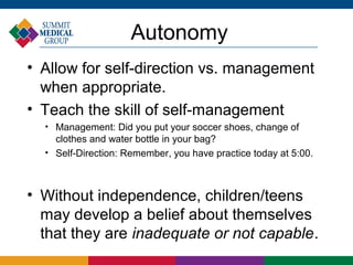 Autonomy
• Allow for self-direction vs. management
  when appropriate.
• Teach the skill of self-management
  
      Management: Did you put your soccer shoes, change of
      clothes and water bottle in your bag?
  
      Self-Direction: Remember, you have practice today at 5:00.



• Without independence, children/teens
  may develop a belief about themselves
  that they are inadequate or not capable.
 
