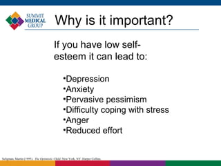 Why is it important?
                                       If you have low self-
                                       esteem it can lead to:

                                              •Depression
                                              •Anxiety
                                              •Pervasive pessimism
                                              •Difficulty coping with stress
                                              •Anger
                                              •Reduced effort


Seligman, Martin (1995). The Optimistic Child. New York, NY: Harper Collins.
 