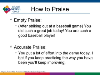 How to Praise
               • Empty Praise:
                        
                             (After striking out at a baseball game) You
                             did such a great job today! You are such a
                             good baseball player!


               • Accurate Praise:
                        
                             You put a lot of effort into the game today. I
                             bet if you keep practicing the way you have
                             been you’ll keep improving!

Seligman, Martin (1995). The Optimistic Child. New York, NY: Harper Collins.
 