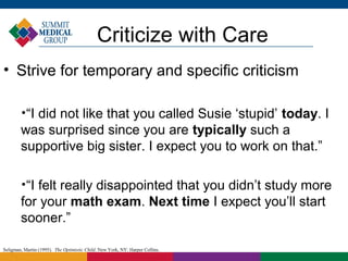 Criticize with Care
• Strive for temporary and specific criticism

        
         “I did not like that you called Susie ‘stupid’ today. I
        was surprised since you are typically such a
        supportive big sister. I expect you to work on that.”

        
         “I felt really disappointed that you didn’t study more
        for your math exam. Next time I expect you’ll start
        sooner.”

Seligman, Martin (1995). The Optimistic Child. New York, NY: Harper Collins.
 
