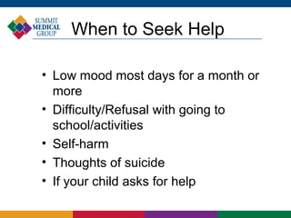 When to Seek Help

• Low mood most days for a month or
  more
• Difficulty/Refusal with going to
  school/activities
• Self-harm
• Thoughts of suicide
• If your child asks for help
 