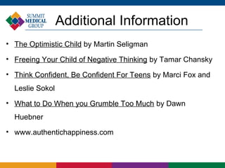 Additional Information
• The Optimistic Child by Martin Seligman

• Freeing Your Child of Negative Thinking by Tamar Chansky

• Think Confident, Be Confident For Teens by Marci Fox and
  Leslie Sokol
• What to Do When you Grumble Too Much by Dawn
  Huebner
• www.authentichappiness.com
 