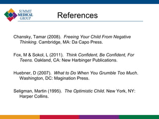 References

Chansky, Tamar (2008). Freeing Your Child From Negative
  Thinking. Cambridge, MA: Da Capo Press.

Fox, M & Sokol, L (2011). Think Confident, Be Confident, For
  Teens. Oakland, CA: New Harbinger Publications.

Huebner, D (2007). What to Do When You Grumble Too Much.
  Washington, DC: Magination Press.

Seligman, Martin (1995). The Optimistic Child. New York, NY:
   Harper Collins.
 