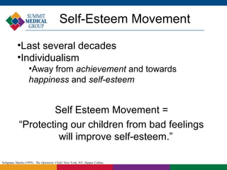 Self-Esteem Movement

           •Last several decades
           •Individualism
                   •Away from achievement and towards
                   happiness and self-esteem


                    Self Esteem Movement =
            “Protecting our children from bad feelings
                     will improve self-esteem.”

Seligman, Martin (1995). The Optimistic Child. New York, NY: Harper Collins.
 