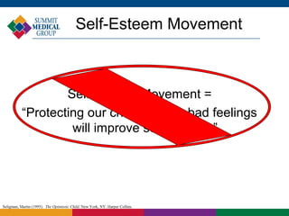 Self-Esteem Movement



                   Self Esteem Movement =
           “Protecting our children from bad feelings
                    will improve self-esteem.”




Seligman, Martin (1995). The Optimistic Child. New York, NY: Harper Collins.
 