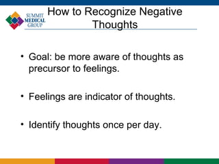 How to Recognize Negative
              Thoughts

• Goal: be more aware of thoughts as
  precursor to feelings.

• Feelings are indicator of thoughts.

• Identify thoughts once per day.
 